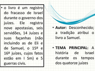 • o livro é um registro
do fracasso de Israel
durante o governo dos
juízes. Ele registra
nove apostasias, seis
servidões, 14 Juízes e
suas façanhas (não
incluindo as de Eli e
de Samuel, o 15º e
16º juízes, cujos fatos
estão em I Sm) e 5
guerras civis.

• Autor: Desconhecido;
a tradição atribui o
livro a Samuel.

• TEMA PRINCIPAL: A
história de Israel
durante os tempos
dos quatorze juízes

 