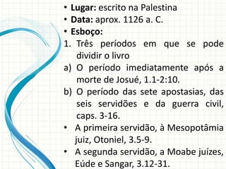 • Lugar: escrito na Palestina
• Data: aprox. 1126 a. C.
• Esboço:
1. Três períodos em que se pode
dividir o livro
a) O período imediatamente após a
morte de Josué, 1.1-2:10.
b) O período das sete apostasias, das
seis servidões e da guerra civil,
caps. 3-16.
• A primeira servidão, à Mesopotâmia
juiz, Otoniel, 3.5-9.
• A segunda servidão, a Moabe juízes,
Eúde e Sangar, 3.12-31.

 
