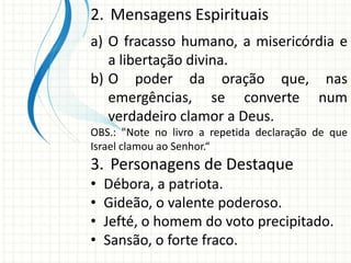 2. Mensagens Espirituais
a) O fracasso humano, a misericórdia e
a libertação divina.
b) O poder da oração que, nas
emergências, se converte num
verdadeiro clamor a Deus.
OBS.: "Note no livro a repetida declaração de que
Israel clamou ao Senhor.“

3. Personagens de Destaque
•
•
•
•

Débora, a patriota.
Gideão, o valente poderoso.
Jefté, o homem do voto precipitado.
Sansão, o forte fraco.

 