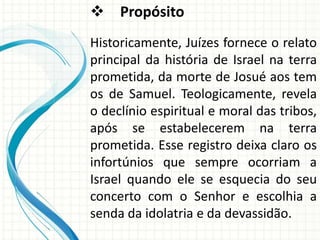  Propósito
Historicamente, Juízes fornece o relato
principal da história de Israel na terra
prometida, da morte de Josué aos tem
os de Samuel. Teologicamente, revela
o declínio espiritual e moral das tribos,
após se estabelecerem na terra
prometida. Esse registro deixa claro os
infortúnios que sempre ocorriam a
Israel quando ele se esquecia do seu
concerto com o Senhor e escolhia a
senda da idolatria e da devassidão.

 