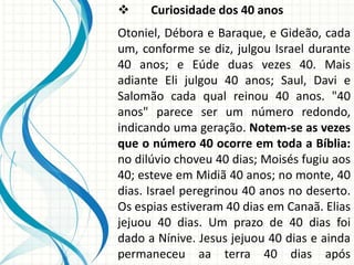 

Curiosidade dos 40 anos

Otoniel, Débora e Baraque, e Gideão, cada
um, conforme se diz, julgou Israel durante
40 anos; e Eúde duas vezes 40. Mais
adiante Eli julgou 40 anos; Saul, Davi e
Salomão cada qual reinou 40 anos. "40
anos" parece ser um número redondo,
indicando uma geração. Notem-se as vezes
que o número 40 ocorre em toda a Bíblia:
no dilúvio choveu 40 dias; Moisés fugiu aos
40; esteve em Midiã 40 anos; no monte, 40
dias. Israel peregrinou 40 anos no deserto.
Os espias estiveram 40 dias em Canaã. Elias
jejuou 40 dias. Um prazo de 40 dias foi
dado a Nínive. Jesus jejuou 40 dias e ainda
permaneceu aa terra 40 dias após

 