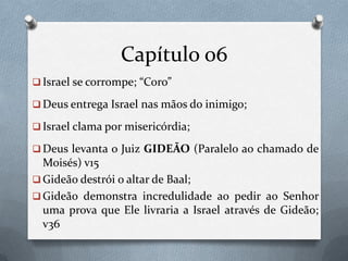 Capítulo 06
 Israel se corrompe; “Coro”
 Deus entrega Israel nas mãos do inimigo;
 Israel clama por misericórdia;
 Deus levanta o Juiz GIDEÃO (Paralelo ao chamado de
Moisés) v15
 Gideão destrói o altar de Baal;
 Gideão demonstra incredulidade ao pedir ao Senhor
uma prova que Ele livraria a Israel através de Gideão;
v36
 
