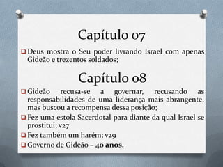 Capítulo 07
 Deus mostra o Seu poder livrando Israel com apenas
Gideão e trezentos soldados;
Capítulo 08
 Gideão recusa-se a governar, recusando as
responsabilidades de uma liderança mais abrangente,
mas buscou a recompensa dessa posição;
 Fez uma estola Sacerdotal para diante da qual Israel se
prostitui; v27
 Fez também um harém; v29
 Governo de Gideão – 40 anos.
 