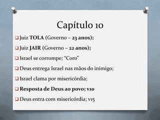 Capítulo 10
 Juiz TOLA (Governo – 23 anos);
 Juiz JAIR (Governo – 22 anos);
 Israel se corrompe; “Coro”
 Deus entrega Israel nas mãos do inimigo;
 Israel clama por misericórdia;
 Resposta de Deus ao povo; v10
 Deus entra com misericórdia; v15
 