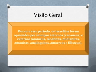 Visão Geral
 Autor: Desconhecido (Samuel, segundo o Talmude)
 Data: 1000-538 a.C.
 Período Histórico: 1400 a 1050 a.C. (350 a 400 anos )
 Conquista e divisão de Canaã ao até pouco antes do
tempo de Samuel.
Durante esse período, os israelitas foram
oprimidos por inimigos internos (cananeus) e
externos (arameus, moabitas, midianitas,
amonitas, amalequitas, amorreus e filisteus).
 