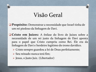 Visão Geral
 Propósito: Demonstrar a necessidade que Israel tinha de
um rei piedoso da linhagem de Davi.
 Cristo em Juízes: A ênfase do livro de Juízes sobre a
necessidade de um rei justo da linhagem de Davi aponta
para o papel que Cristo cumpriu como Rei. Ele era da
linhagem de Davi e herdeiro legítimo do trono davídico.
 Cristo sempre guardou a lei de Deus perfeitamente;
 Seu reinado nunca terá fim;
 Jesus, o Justo Juiz. (Libertador)
 