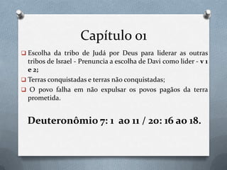 Capítulo 01
 Escolha da tribo de Judá por Deus para liderar as outras
tribos de Israel - Prenuncia a escolha de Davi como lider - v 1
e 2;
 Terras conquistadas e terras não conquistadas;
 O povo falha em não expulsar os povos pagãos da terra
prometida.
Deuteronômio 7: 1 ao 11 / 20: 16 ao 18.
 