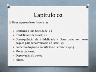 Capítulo 02
 Deus repreende os Israelistas
 Reafirma a Sua fidelidade; v 1
 Infidelidade de Israel; v 2
 Consequência da infidelidade - Deus deixa os povos
pagãos para ser adversário de Israel; v3
 Lamento do povo e sacrifício ao Senhor; v 4 e 5
 Morte de Josué;
 Depravação do povo;
 Juízes.
 