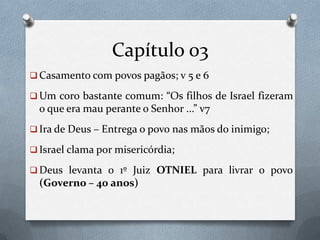 Capítulo 03
 Casamento com povos pagãos; v 5 e 6
 Um coro bastante comum: “Os filhos de Israel fizeram
o que era mau perante o Senhor ...” v7
 Ira de Deus – Entrega o povo nas mãos do inimigo;
 Israel clama por misericórdia;
 Deus levanta o 1º Juiz OTNIEL para livrar o povo
(Governo – 40 anos)
 