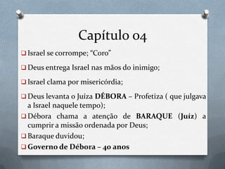 Capítulo 04
 Israel se corrompe; “Coro”
 Deus entrega Israel nas mãos do inimigo;
 Israel clama por misericórdia;
 Deus levanta o Juíza DÉBORA – Profetiza ( que julgava
a Israel naquele tempo);
 Débora chama a atenção de BARAQUE (Juíz) a
cumprir a missão ordenada por Deus;
 Baraque duvidou;
 Governo de Débora – 40 anos
 