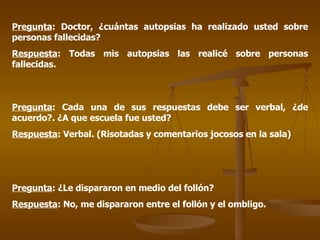 Pregunta : Doctor, ¿cuántas autopsias ha realizado usted sobre personas fallecidas? Respuesta : Todas mis autopsias las realicé sobre personas fallecidas. Pregunta : Cada una de sus respuestas debe ser verbal, ¿de acuerdo?. ¿A que escuela fue usted? Respuesta : Verbal. (Risotadas y comentarios jocosos en la sala) Pregunta : ¿Le dispararon en medio del follón? Respuesta : No, me dispararon entre el follón y el ombligo. 