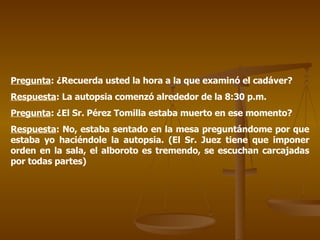 Pregunta : ¿Recuerda usted la hora a la que examinó el cadáver? Respuesta : La autopsia comenzó alrededor de la 8:30 p.m. Pregunta : ¿El Sr. Pérez Tomilla estaba muerto en ese momento? Respuesta : No, estaba sentado en la mesa preguntándome por que estaba yo haciéndole la autopsia. (El Sr. Juez tiene que imponer orden en la sala, el alboroto es tremendo, se escuchan carcajadas por todas partes) 