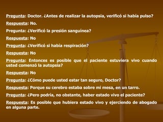 Pregunta : Doctor. ¿Antes de realizar la autopsia, verificó si había pulso? Respuesta : No. Pregunta: ¿Verificó la presión sanguínea? Respuesta : No Pregunta : ¿Verificó si había respiración? Respuesta : No Pregunta : Entonces es posible que el paciente estuviera vivo cuando usted comenzó la autopsia? Respuesta : No Pregunta : ¿Cómo puede usted estar tan seguro, Doctor? Respuesta : Porque su cerebro estaba sobre mi mesa, en un tarro. Pregunta : ¿Pero podría, no obstante, haber estado vivo el paciente? Respuesta : Es posible que hubiera estado vivo y ejerciendo de abogado en alguna parte.  