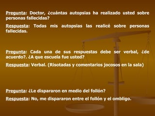 Pregunta : Doctor, ¿cuántas autopsias ha realizado usted sobre personas fallecidas? Respuesta : Todas mis autopsias las realicé sobre personas fallecidas. Pregunta : Cada una de sus respuestas debe ser verbal, ¿de acuerdo?. ¿A que escuela fue usted? Respuesta : Verbal. (Risotadas y comentarios jocosos en la sala) Pregunta : ¿Le dispararon en medio del follón? Respuesta : No, me dispararon entre el follón y el ombligo. 