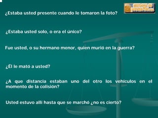 ¿Estaba usted presente cuando le tomaron la foto?



¿Estaba usted solo, o era el único?


Fue usted, o su hermano menor, quien murió en la guerra?



¿Él le mató a usted?


¿A que distancia estaban uno del otro los vehículos en el
momento de la colisión?


Usted estuvo allí hasta que se marchó ¿no es cierto?
 