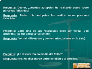 Pregunta: Doctor, ¿cuántas autopsias ha realizado usted sobre
personas fallecidas?
Respuesta: Todas mis autopsias las realicé sobre personas
fallecidas.



Pregunta: Cada una de sus respuestas debe ser verbal, ¿de
acuerdo?. ¿A que escuela fue usted?
Respuesta: Verbal. (Risotadas y comentarios jocosos en la sala)




Pregunta: ¿Le dispararon en medio del follón?
Respuesta: No, me dispararon entre el follón y el ombligo.
 