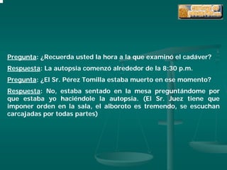 Pregunta: ¿Recuerda usted la hora a la que examinó el cadáver?
Respuesta: La autopsia comenzó alrededor de la 8:30 p.m.
Pregunta: ¿El Sr. Pérez Tomilla estaba muerto en ese momento?
Respuesta: No, estaba sentado en la mesa preguntándome por
que estaba yo haciéndole la autopsia. (El Sr. Juez tiene que
imponer orden en la sala, el alboroto es tremendo, se escuchan
carcajadas por todas partes)
 