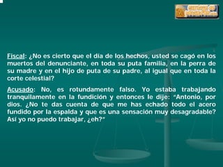 Fiscal: ¿No es cierto que el día de los hechos, usted se cagó en los
muertos del denunciante, en toda su puta familia, en la perra de
su madre y en el hijo de puta de su padre, al igual que en toda la
corte celestial?
Acusado: No, es rotundamente falso. Yo estaba trabajando
tranquilamente en la fundición y entonces le dije: “Antonio, por
dios. ¿No te das cuenta de que me has echado todo el acero
fundido por la espalda y que es una sensación muy desagradable?
Así yo no puedo trabajar, ¿eh?”
 