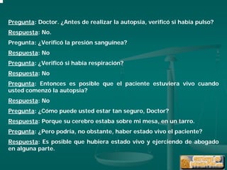 Pregunta: Doctor. ¿Antes de realizar la autopsia, verificó si había pulso?
Respuesta: No.
Pregunta: ¿Verificó la presión sanguínea?
Respuesta: No
Pregunta: ¿Verificó si había respiración?
Respuesta: No
Pregunta: Entonces es posible que el paciente estuviera vivo cuando
usted comenzó la autopsia?
Respuesta: No
Pregunta: ¿Cómo puede usted estar tan seguro, Doctor?
Respuesta: Porque su cerebro estaba sobre mi mesa, en un tarro.
Pregunta: ¿Pero podría, no obstante, haber estado vivo el paciente?
Respuesta: Es posible que hubiera estado vivo y ejerciendo de abogado
en alguna parte.
 