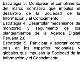 EstrategiaEstrategia 33.. MonitorearMonitorear elel cumplimientocumplimiento
deldel marcomarco normativonormativo queque impulsaimpulsa elel
desarrollodesarrollo dede lala SociedadSociedad dede lala
InformaciónInformación yy elel ConocimientoConocimiento..
EstrategiaEstrategia 44.. DesarrollarDesarrollar mecanismosmecanismos dede
monitoreomonitoreo yy seguimientoseguimiento dede loslos
planteamientosplanteamientos dede lala AgendaAgenda DigitalDigital
PeruanaPeruana 22..00..
EstrategiaEstrategia 55.. ParticiparParticipar yy aportaraportar comocomo
paíspaís enen loslos espaciosespacios regionalesregionales yy
globalesglobales queque impulsanimpulsan lala SociedadSociedad dede lala
InformaciónInformación yy elel ConocimientoConocimiento..
 