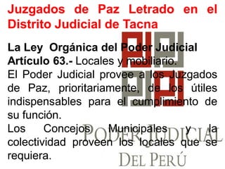 JuzgadosJuzgados dede PazPaz LetradoLetrado enen elel
DistritoDistrito JudicialJudicial dede TacnaTacna
LaLa LeyLey OrgánicaOrgánica deldel PoderPoder JudicialJudicial
ArtículoArtículo 6363..-- LocalesLocales yy mobiliariomobiliario..
ElEl PoderPoder JudicialJudicial proveeprovee aa loslos JuzgadosJuzgados
dede Paz,Paz, prioritariamente,prioritariamente, dede loslos útilesútiles
indispensablesindispensables parapara elel cumplimientocumplimiento dede
susu funciónfunción..
LosLos ConcejosConcejos MunicipalesMunicipales yy lala
colectividadcolectividad proveenproveen loslos localeslocales queque sese
requierarequiera..
 