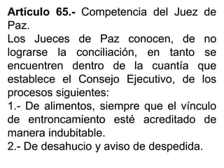 ArtículoArtículo 6565..-- CompetenciaCompetencia deldel JuezJuez dede
PazPaz..
LosLos JuecesJueces dede PazPaz conocen,conocen, dede nono
lograrselograrse lala conciliación,conciliación, enen tantotanto sese
encuentrenencuentren dentrodentro dede lala cuantíacuantía queque
estableceestablece elel ConsejoConsejo Ejecutivo,Ejecutivo, dede loslos
procesosprocesos siguientessiguientes::
11..-- DeDe alimentos,alimentos, siempresiempre queque elel vínculovínculo
dede entroncamientoentroncamiento estéesté acreditadoacreditado dede
maneramanera indubitableindubitable..
22..-- DeDe desahuciodesahucio yy avisoaviso dede despedidadespedida..
 