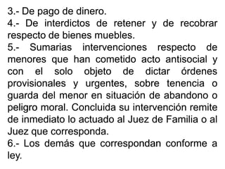 33..-- DeDe pagopago dede dinerodinero..
44..-- DeDe interdictosinterdictos dede retenerretener yy dede recobrarrecobrar
respectorespecto dede bienesbienes mueblesmuebles..
55..-- SumariasSumarias intervencionesintervenciones respectorespecto dede
menoresmenores queque hanhan cometidocometido actoacto antisocialantisocial yy
concon elel solosolo objetoobjeto dede dictardictar órdenesórdenes
provisionalesprovisionales yy urgentes,urgentes, sobresobre tenenciatenencia oo
guardaguarda deldel menormenor enen situaciónsituación dede abandonoabandono oo
peligropeligro moralmoral.. ConcluidaConcluida susu intervenciónintervención remiteremite
dede inmediatoinmediato lolo actuadoactuado alal JuezJuez dede FamiliaFamilia oo alal
JuezJuez queque correspondacorresponda..
66..-- LosLos demásdemás queque correspondancorrespondan conformeconforme aa
leyley..
 