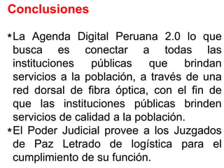ConclusionesConclusiones
LaLa AgendaAgenda DigitalDigital PeruanaPeruana 22..00 lolo queque
buscabusca eses conectarconectar aa todastodas laslas
institucionesinstituciones públicaspúblicas queque brindanbrindan
serviciosservicios aa lala población,población, aa travéstravés dede unauna
redred dorsaldorsal dede fibrafibra óptica,óptica, concon elel finfin dede
queque laslas institucionesinstituciones públicaspúblicas brindenbrinden
serviciosservicios dede calidadcalidad aa lala poblaciónpoblación..
ElEl PoderPoder JudicialJudicial proveeprovee aa loslos JuzgadosJuzgados
dede PazPaz LetradoLetrado dede logísticalogística parapara elel
cumplimientocumplimiento dede susu funciónfunción..
**
**
 