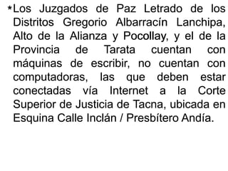 LosLos JuzgadosJuzgados dede PazPaz LetradoLetrado dede loslos
DistritosDistritos GregorioGregorio AlbarracínAlbarracín LanchipaLanchipa,,
AltoAlto dede lala AlianzaAlianza yy Pocollay,Pocollay, yy elel dede lala
ProvinciaProvincia dede TarataTarata cuentancuentan concon
máquinasmáquinas dede escribir,escribir, nono cuentancuentan concon
computadoras,computadoras, laslas queque debendeben estarestar
conectadasconectadas víavía InternetInternet aa lala CorteCorte
SuperiorSuperior dede JusticiaJusticia dede Tacna,Tacna, ubicadaubicada enen
EsquinaEsquina CalleCalle InclánInclán // PresbíteroPresbítero AndíaAndía..
**
 