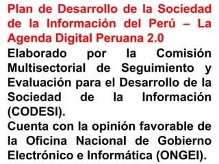 PlanPlan dede DesarrolloDesarrollo dede lala SociedadSociedad
dede lala InformaciónInformación deldel PerúPerú –– LaLa
AgendaAgenda DigitalDigital PeruanaPeruana 22..00
ElaboradoElaborado porpor lala ComisiónComisión
MultisectorialMultisectorial dede SeguimientoSeguimiento yy
EvaluaciónEvaluación parapara elel DesarrolloDesarrollo dede lala
SociedadSociedad dede lala InformaciónInformación
(CODESI)(CODESI)..
CuentaCuenta concon lala opiniónopinión favorablefavorable dede
lala OficinaOficina NacionalNacional dede GobiernoGobierno
ElectrónicoElectrónico ee InformáticaInformática (ONGEI)(ONGEI)..
 