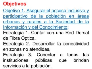 ObjetivosObjetivos
ObjetivoObjetivo 11.. AsegurarAsegurar elel accesoacceso inclusivoinclusivo yy
participativoparticipativo dede lala poblaciónpoblación enen áreasáreas
urbanasurbanas yy ruralesrurales aa lala SociedadSociedad dede lala
InformaciónInformación yy deldel ConocimientoConocimiento::
EstrategiaEstrategia 11.. ContarContar concon unauna RedRed DorsalDorsal
dede FibraFibra ÓpticaÓptica..
EstrategiaEstrategia 22.. DesarrollarDesarrollar lala conectividadconectividad
enen zonaszonas nono atendidas,atendidas,
EstrategiaEstrategia 33.. ConectarConectar aa todastodas laslas
institucionesinstituciones públicaspúblicas queque brindanbrindan
serviciosservicios aa lala poblaciónpoblación..
 