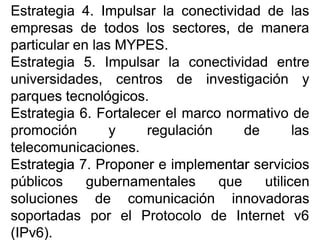 EstrategiaEstrategia 44.. ImpulsarImpulsar lala conectividadconectividad dede laslas
empresasempresas dede todostodos loslos sectores,sectores, dede maneramanera
particularparticular enen laslas MYPESMYPES..
EstrategiaEstrategia 55.. ImpulsarImpulsar lala conectividadconectividad entreentre
universidades,universidades, centroscentros dede investigacióninvestigación yy
parquesparques tecnológicostecnológicos..
EstrategiaEstrategia 66.. FortalecerFortalecer elel marcomarco normativonormativo dede
promociónpromoción yy regulaciónregulación dede laslas
telecomunicacionestelecomunicaciones..
EstrategiaEstrategia 77.. ProponerProponer ee implementarimplementar serviciosservicios
públicospúblicos gubernamentalesgubernamentales queque utilicenutilicen
solucionessoluciones dede comunicacióncomunicación innovadorasinnovadoras
soportadassoportadas porpor elel ProtocoloProtocolo dede InternetInternet vv66
(IPv(IPv66))..
 