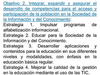 ObjetivoObjetivo 22.. Integrar,Integrar, expandirexpandir yy asegurarasegurar elel
desarrollodesarrollo dede competenciascompetencias parapara elel accesoacceso yy
participaciónparticipación dede lala poblaciónpoblación enen lala SociedadSociedad dede
lala InformaciónInformación yy deldel ConocimientoConocimiento::
EstrategiaEstrategia 11.. ImpulsarImpulsar programasprogramas dede
alfabetizaciónalfabetización informacionalinformacional..
EstrategiaEstrategia 22.. EducarEducar parapara lala SociedadSociedad dede lala
InformaciónInformación yy deldel ConocimientoConocimiento..
EstrategiaEstrategia 33.. DesarrollarDesarrollar aplicacionesaplicaciones yy
contenidoscontenidos parapara lala educacióneducación enen sussus diferentesdiferentes
nivelesniveles yy modalidades,modalidades, concon énfasisénfasis enen lala
educacióneducación básicabásica regularregular..
EstrategiaEstrategia 44.. MejorarMejorar lala calidadcalidad dede lala gestióngestión
enen lala educacióneducación mediantemediante elel usouso dede laslas TICTIC..
 