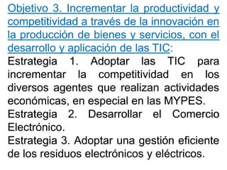 ObjetivoObjetivo 33.. IncrementarIncrementar lala productividadproductividad yy
competitividadcompetitividad aa travéstravés dede lala innovacióninnovación enen
lala producciónproducción dede bienesbienes yy servicios,servicios, concon elel
desarrollodesarrollo yy aplicaciónaplicación dede laslas TICTIC::
EstrategiaEstrategia 11.. AdoptarAdoptar laslas TICTIC parapara
incrementarincrementar lala competitividadcompetitividad enen loslos
diversosdiversos agentesagentes queque realizanrealizan actividadesactividades
económicas,económicas, enen especialespecial enen laslas MYPESMYPES..
EstrategiaEstrategia 22.. DesarrollarDesarrollar elel ComercioComercio
ElectrónicoElectrónico..
EstrategiaEstrategia 33.. AdoptarAdoptar unauna gestióngestión eficienteeficiente
dede loslos residuosresiduos electrónicoselectrónicos yy eléctricoseléctricos..
 