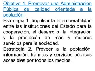 ObjetivoObjetivo 44.. PromoverPromover unauna AdministraciónAdministración
PúblicaPública dede calidadcalidad orientadaorientada aa lala
poblaciónpoblación::
EstrategiaEstrategia 11.. ImpulsarImpulsar lala InteroperabilidadInteroperabilidad
entreentre laslas institucionesinstituciones deldel EstadoEstado parapara lala
cooperación,cooperación, elel desarrollo,desarrollo, lala integraciónintegración
yy lala prestaciónprestación dede másmás yy mejoresmejores
serviciosservicios parapara lala sociedadsociedad..
EstrategiaEstrategia 22.. ProveerProveer aa lala población,población,
información,información, trámitestrámites yy serviciosservicios públicospúblicos
accesiblesaccesibles porpor todostodos loslos mediosmedios..
 