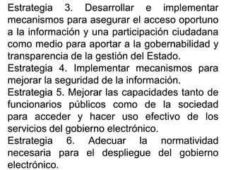 EstrategiaEstrategia 33.. DesarrollarDesarrollar ee implementarimplementar
mecanismosmecanismos parapara asegurarasegurar elel accesoacceso oportunooportuno
aa lala informacióninformación yy unauna participaciónparticipación ciudadanaciudadana
comocomo mediomedio parapara aportaraportar aa lala gobernabilidadgobernabilidad yy
transparenciatransparencia dede lala gestióngestión deldel EstadoEstado..
EstrategiaEstrategia 44.. ImplementarImplementar mecanismosmecanismos parapara
mejorarmejorar lala seguridadseguridad dede lala informacióninformación..
EstrategiaEstrategia 55.. MejorarMejorar laslas capacidadescapacidades tantotanto dede
funcionariosfuncionarios públicospúblicos comocomo dede lala sociedadsociedad
parapara accederacceder yy hacerhacer usouso efectivoefectivo dede loslos
serviciosservicios deldel gobiernogobierno electrónicoelectrónico..
EstrategiaEstrategia 66.. AdecuarAdecuar lala normatividadnormatividad
necesarianecesaria parapara elel desplieguedespliegue deldel gobiernogobierno
electrónicoelectrónico..
 