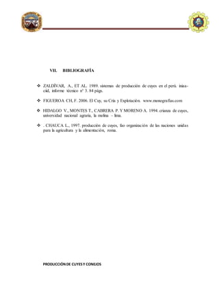 PRODUCCIÓNDE CUYESY CONEJOS
E.A.P. DE ZOOTECNIA
UNIVERSIDADNACIONALDE
HUANCAVELICA - FACULTAD
D
ECIENCIASDEINGENIERIA
VII. BIBLIOGRAFÍA
 ZALDÍVAR, A., ET AL. 1989. sistemas de producción de cuyes en el perú. iniaa-
ciid, informe técnico n° 3. 84 págs.
 FIGUEROA CH, F. 2006. El Cuy, su Cría y Explotación. www.monografías.com
 HIDALGO V., MONTES T., CABRERA P. Y MORENO A. 1994. crianza de cuyes,
universidad nacional agraria, la molina – lima.
 . CHAUCA L., 1997. producción de cuyes, fao organización de las naciones unidas
para la agricultura y la alimentación, roma.
 