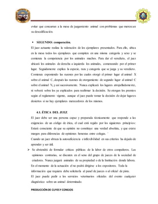 PRODUCCIÓNDE CUYESY CONEJOS
E.A.P. DE ZOOTECNIA
UNIVERSIDADNACIONALDE
HUANCAVELICA - FACULTAD
D
ECIENCIASDEINGENIERIA
evitar que concurran a la mesa de juzgamiento animal con problemas que merezcan
su descalificación.
 SEGUNDO: comparación.
El juez actuante realiza la valoración de los ejemplares presentados. Para ello, ubica
en la mesa todos los ejemplares que compiten en una misma categoría y sexo y se
comienza la competencia por los animales machos. Para dar el veredicto, el juez
ubicará los animales de derecha a izquierda los animales, comenzando por el primer
lugar. Seguidamente explica la especie, raza y categoría que se juzga y su veredicto.
Comienza exponiendo las razones por las cuales otorgó el primer lugar al animal X
sobre el animal C, después las razones de otorgamiento de segundo lugar al animal C
sobre el animal Y, y así sucesivamente. Nunca explicará los lugares atropelladamente,
ni volverá sobre los ya explicados para reafirmar la decisión. Se otorgan los premios
según el reglamento vigente, aunque el juez puede tomar la decisión de dejar lugares
desiertos si no hay ejemplares merecedores de los mismos.
4.1. ÉTICA DEL JUEZ
El juez debe ser una persona capaz y preparada técnicamente que responde a las
exigencias de un código de ética, el cual está regido por los siguientes principios:
Estará consciente de que su opinión no constituye una verdad absoluta, y que existe
margen para diferencias de opiniones honestas entre colegas. ´
Cuando un juez abraza la autosuficiencia e inflexibilidad en sus criterios ha dejado de
aprender y ser útil.
 Se abstendrá de formular críticas públicas de la labor de otros compañeros. Las
opiniones contrarias, se discuten en el seno del grupo de jueces de la sociedad de
criadores. Nunca juzgará animales de su propiedad o de la Institución donde labora.
En el momento de la actuación el no podrá dirigirse a los expositores. Toda la
información que requiera debe solicitarla al panel de jueces o al oficial de pista.
El juez puede pedir a los servicios veterinarios oficiales del evento cualquier
diagnóstico sobre un animal determinado.
 