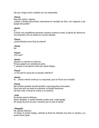Así que, tenga mucho cuidado con sus respuestas.

-Fiscal.
Muy bien Aarón, dígame…
¿Usted y Moisés escucharon claramente el mandato de Dios, con respecto a las
quejas del pueblo?

-Aarón
Si…
Cuando nos arrodillamos llevando nuestros rostros al suelo, la gloria de Jehová se
nos presentó y Él nos habló con mucha claridad.

-Fiscal.
¿Actuó Moisés como Dios le ordenó?

-Aarón.
No.

-Fiscal.
¿Por qué?

-Aarón.
(Queda un instante en silencio).
Porque golpeó con soberbia la peña…
Y, porque no dio gloria a Dios por aquel milagro.

-Fiscal.
¿Y fue esto la causa de un pecado colectivo?

-Aarón.
Si… (Aarón intenta continuar su respuesta, pero la Fiscal se lo impide).

-Fiscal.
Me hubiese gustado hacerle también unas preguntas al acusado…
Pero creo que con esto es suficiente, la fiscalía descansa.
(Al decir esto, la fiscal se vuelve a su asiento).

-Juez.
Es tiempo para la defensa…
Señor abogado, si quiere también puede usar a este testigo.
(El aboga se pone en pies, mientras que el Juez le habla).


-Abogado.
No, gracias Señoría…
Yo tengo mi propio testigo, además la fiscal ha utilizado muy bien su tiempo y yo
quiero hacer igual…
 