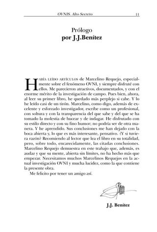 H
ABÍA LEÍDO ARTÍCULOS de Marcelino Requejo, especial-
mente sobre el fenómeno OVNI, y siempre disfruté con
ellos. Me parecieron atractivos, documentados, y con el
enorme mérito de la investigación de campo. Pues bien, ahora,
al leer su primer libro, he quedado más perplejo si cabe. Y lo
he leído casi de un tirón. Marcelino, como digo, además de ex-
celente y esforzado investigador, escribe como un profesional,
con soltura y con la transparencia del que sabe y del que se ha
tomado la molestia de bucear y de indagar. He disfrutado con
su estilo directo y con su fino humor; no podría ser de otra ma-
nera. Y he aprendido. Sus conclusiones me han dejado con la
boca abierta y, lo que es más interesante, pensativo. ¿Y si tuvie-
ra razón? Recomiendo al lector que lea el libro en su totalidad,
pero, sobre todo, encarecidamente, las citadas conclusiones.
Marcelino Requejo demuestra en este trabajo que, además, es
audaz y que su mente, abierta sin límites, no ha hecho más que
empezar. Necesitamos muchos Marcelinos Requejos en la ac-
tual investigación OVNI y mucha lucidez, como la que contiene
la presente obra.
Me felicito por tener un amigo así.
J.J. Benítez
Prólogo
por J.J.Benítez
11OVNIS. Alto Secreto
 