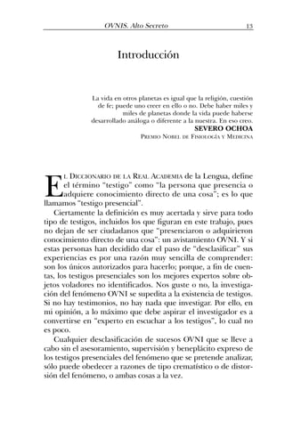 Introducción
La vida en otros planetas es igual que la religión, cuestión
de fe; puede uno creer en ello o no. Debe haber miles y
miles de planetas donde la vida puede haberse
desarrollado análoga o diferente a la nuestra. En eso creo.
SEVERO OCHOA
PREMIO NOBEL DE FISIOLOGÍA Y MEDICINA
13OVNIS. Alto Secreto
E
L DICCIONARIO DE LA REAL ACADEMIA de la Lengua, define
el término “testigo” como “la persona que presencia o
adquiere conocimiento directo de una cosa”; es lo que
llamamos “testigo presencial”.
Ciertamente la definición es muy acertada y sirve para todo
tipo de testigos, incluidos los que figuran en este trabajo, pues
no dejan de ser ciudadanos que “presenciaron o adquirieron
conocimiento directo de una cosa”: un avistamiento OVNI. Y si
estas personas han decidido dar el paso de “desclasificar” sus
experiencias es por una razón muy sencilla de comprender:
son los únicos autorizados para hacerlo; porque, a fin de cuen-
tas, los testigos presenciales son los mejores expertos sobre ob-
jetos voladores no identificados. Nos guste o no, la investiga-
ción del fenómeno OVNI se supedita a la existencia de testigos.
Si no hay testimonios, no hay nada que investigar. Por ello, en
mi opinión, a lo máximo que debe aspirar el investigador es a
convertirse en “experto en escuchar a los testigos”, lo cual no
es poco.
Cualquier desclasificación de sucesos OVNI que se lleve a
cabo sin el asesoramiento, supervisión y beneplácito expreso de
los testigos presenciales del fenómeno que se pretende analizar,
sólo puede obedecer a razones de tipo crematístico o de distor-
sión del fenómeno, o ambas cosas a la vez.
 