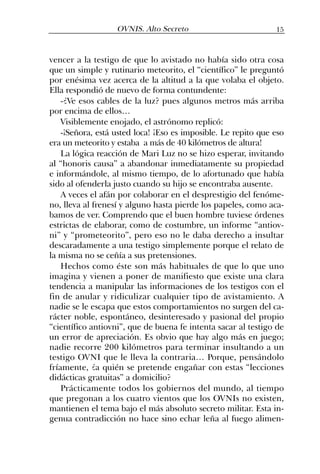 vencer a la testigo de que lo avistado no había sido otra cosa
que un simple y rutinario meteorito, el “científico” le preguntó
por enésima vez acerca de la altitud a la que volaba el objeto.
Ella respondió de nuevo de forma contundente:
-¿Ve esos cables de la luz? pues algunos metros más arriba
por encima de ellos…
Visiblemente enojado, el astrónomo replicó:
-¡Señora, está usted loca! ¡Eso es imposible. Le repito que eso
era un meteorito y estaba a más de 40 kilómetros de altura!
La lógica reacción de Mari Luz no se hizo esperar, invitando
al “honoris causa” a abandonar inmediatamente su propiedad
e informándole, al mismo tiempo, de lo afortunado que había
sido al ofenderla justo cuando su hijo se encontraba ausente.
A veces el afán por colaborar en el desprestigio del fenóme-
no, lleva al frenesí y alguno hasta pierde los papeles, como aca-
bamos de ver. Comprendo que el buen hombre tuviese órdenes
estrictas de elaborar, como de costumbre, un informe “antiov-
ni” y “prometeorito”, pero eso no le daba derecho a insultar
descaradamente a una testigo simplemente porque el relato de
la misma no se ceñía a sus pretensiones.
Hechos como éste son más habituales de que lo que uno
imagina y vienen a poner de manifiesto que existe una clara
tendencia a manipular las informaciones de los testigos con el
fin de anular y ridiculizar cualquier tipo de avistamiento. A
nadie se le escapa que estos comportamientos no surgen del ca-
rácter noble, espontáneo, desinteresado y pasional del propio
“científico antiovni”, que de buena fe intenta sacar al testigo de
un error de apreciación. Es obvio que hay algo más en juego;
nadie recorre 200 kilómetros para terminar insultando a un
testigo OVNI que le lleva la contraria… Porque, pensándolo
fríamente, ¿a quién se pretende engañar con estas “lecciones
didácticas gratuitas” a domicilio?
Prácticamente todos los gobiernos del mundo, al tiempo
que pregonan a los cuatro vientos que los OVNIs no existen,
mantienen el tema bajo el más absoluto secreto militar. Esta in-
genua contradicción no hace sino echar leña al fuego alimen-
15OVNIS. Alto Secreto
 
