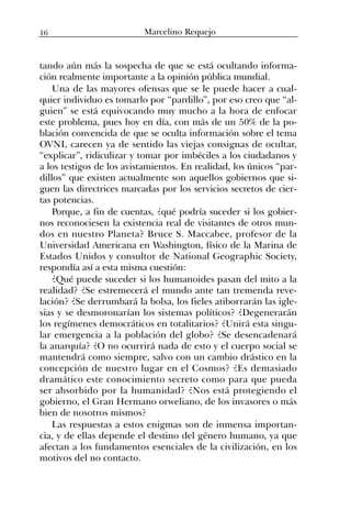 tando aún más la sospecha de que se está ocultando informa-
ción realmente importante a la opinión pública mundial.
Una de las mayores ofensas que se le puede hacer a cual-
quier individuo es tomarlo por “pardillo”, por eso creo que “al-
guien” se está equivocando muy mucho a la hora de enfocar
este problema, pues hoy en día, con más de un 50% de la po-
blación convencida de que se oculta información sobre el tema
OVNI, carecen ya de sentido las viejas consignas de ocultar,
“explicar”, ridiculizar y tomar por imbéciles a los ciudadanos y
a los testigos de los avistamientos. En realidad, los únicos “par-
dillos” que existen actualmente son aquellos gobiernos que si-
guen las directrices marcadas por los servicios secretos de cier-
tas potencias.
Porque, a fin de cuentas, ¿qué podría suceder si los gobier-
nos reconociesen la existencia real de visitantes de otros mun-
dos en nuestro Planeta? Bruce S. Maccabee, profesor de la
Universidad Americana en Washington, físico de la Marina de
Estados Unidos y consultor de National Geographic Society,
respondía así a esta misma cuestión:
¿Qué puede suceder si los humanoides pasan del mito a la
realidad? ¿Se estremecerá el mundo ante tan tremenda reve-
lación? ¿Se derrumbará la bolsa, los fieles atiborrarán las igle-
sias y se desmoronarían los sistemas políticos? ¿Degenerarán
los regímenes democráticos en totalitarios? ¿Unirá esta singu-
lar emergencia a la población del globo? ¿Se desencadenará
la anarquía? ¿O no ocurrirá nada de esto y el cuerpo social se
mantendrá como siempre, salvo con un cambio drástico en la
concepción de nuestro lugar en el Cosmos? ¿Es demasiado
dramático este conocimiento secreto como para que pueda
ser absorbido por la humanidad? ¿Nos está protegiendo el
gobierno, el Gran Hermano orweliano, de los invasores o más
bien de nosotros mismos?
Las respuestas a estos enigmas son de inmensa importan-
cia, y de ellas depende el destino del género humano, ya que
afectan a los fundamentos esenciales de la civilización, en los
motivos del no contacto.
16 Marcelino Requejo
 