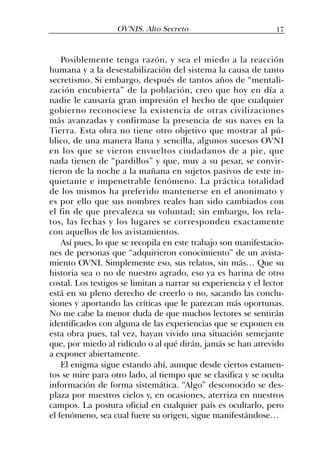 Posiblemente tenga razón, y sea el miedo a la reacción
humana y a la desestabilización del sistema la causa de tanto
secretismo. Si embargo, después de tantos años de “mentali-
zación encubierta” de la población, creo que hoy en día a
nadie le causaría gran impresión el hecho de que cualquier
gobierno reconociese la existencia de otras civilizaciones
más avanzadas y confirmase la presencia de sus naves en la
Tierra. Esta obra no tiene otro objetivo que mostrar al pú-
blico, de una manera llana y sencilla, algunos sucesos OVNI
en los que se vieron envueltos ciudadanos de a pie, que
nada tienen de “pardillos” y que, muy a su pesar, se convir-
tieron de la noche a la mañana en sujetos pasivos de este in-
quietante e impenetrable fenómeno. La práctica totalidad
de los mismos ha preferido mantenerse en el anonimato y
es por ello que sus nombres reales han sido cambiados con
el fin de que prevalezca su voluntad; sin embargo, los rela-
tos, las fechas y los lugares se corresponden exactamente
con aquellos de los avistamientos.
Así pues, lo que se recopila en este trabajo son manifestacio-
nes de personas que “adquirieron conocimiento” de un avista-
miento OVNI. Simplemente eso, sus relatos, sin más… Que su
historia sea o no de nuestro agrado, eso ya es harina de otro
costal. Los testigos se limitan a narrar su experiencia y el lector
está en su pleno derecho de creerlo o no, sacando las conclu-
siones y aportando las críticas que le parezcan más oportunas.
No me cabe la menor duda de que muchos lectores se sentirán
identificados con alguna de las experiencias que se exponen en
esta obra pues, tal vez, hayan vivido una situación semejante
que, por miedo al ridículo o al qué dirán, jamás se han atrevido
a exponer abiertamente.
El enigma sigue estando ahí, aunque desde ciertos estamen-
tos se mire para otro lado, al tiempo que se clasifica y se oculta
información de forma sistemática. “Algo” desconocido se des-
plaza por nuestros cielos y, en ocasiones, aterriza en nuestros
campos. La postura oficial en cualquier país es ocultarlo, pero
el fenómeno, sea cual fuere su origen, sigue manifestándose…
17OVNIS. Alto Secreto
 