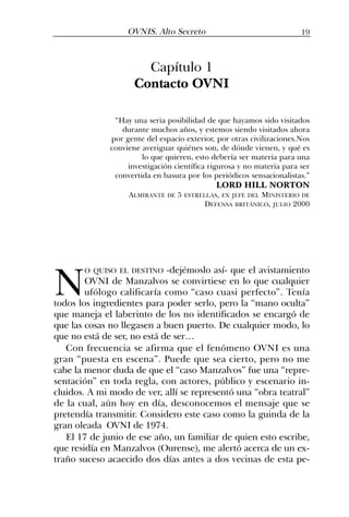 N
O QUISO EL DESTINO -dejémoslo así- que el avistamiento
OVNI de Manzalvos se convirtiese en lo que cualquier
ufólogo calificaría como “caso cuasi perfecto”. Tenía
todos los ingredientes para poder serlo, pero la “mano oculta”
que maneja el laberinto de los no identificados se encargó de
que las cosas no llegasen a buen puerto. De cualquier modo, lo
que no está de ser, no está de ser…
Con frecuencia se afirma que el fenómeno OVNI es una
gran “puesta en escena”. Puede que sea cierto, pero no me
cabe la menor duda de que el “caso Manzalvos” fue una “repre-
sentación” en toda regla, con actores, público y escenario in-
cluidos. A mi modo de ver, allí se representó una “obra teatral”
de la cual, aún hoy en día, desconocemos el mensaje que se
pretendía transmitir. Considero este caso como la guinda de la
gran oleada OVNI de 1974.
El 17 de junio de ese año, un familiar de quien esto escribe,
que residía en Manzalvos (Ourense), me alertó acerca de un ex-
traño suceso acaecido dos días antes a dos vecinas de esta pe-
Capítulo 1
Contacto OVNI
“Hay una seria posibilidad de que hayamos sido visitados
durante muchos años, y estemos siendo visitados ahora
por gente del espacio exterior, por otras civilizaciones.Nos
conviene averiguar quiénes son, de dónde vienen, y qué es
lo que quieren, esto debería ser materia para una
investigación científica rigurosa y no materia para ser
convertida en basura por los periódicos sensacionalistas.”
LORD HILL NORTON
ALMIRANTE DE 5 ESTRELLAS, EX JEFE DEL MINISTERIO DE
DEFENSA BRITÁNICO, JULIO 2000
19OVNIS. Alto Secreto
 