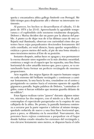 queña y encantadora aldea gallega limítrofe con Portugal. Me
faltó tiempo para desplazarme allí y obtener su interesante tes-
timonio.
Al parecer, los hechos se desarrollaron el sábado, 15 de
junio de 1974 a las 23:45. Aprovechando la agradable tempe-
ratura y el espléndido cielo nocturno totalmente despejado,
Dolores y Marisa deciden dar un paseo por la afueras del pue-
blo. A punto ya de dejar tras de sí las últimas casas de una ca-
llejuela mal iluminada, observan con curiosidad cómo dos po-
tentes luces rojas parpadeantes descienden lentamente del
cielo estrellado, en total silencio, hasta quedar suspendidas y
estáticas a pocos metros del suelo, al pie de una loma situada a
unos trescientos metros al Este de su posición.
Instantes después, ambas luces se apagan y, tras permanecer
la escena durante unos segundos en la más absoluta oscuridad,
comienza a surgir en el espacio que las separaba, una fina línea
horizontal de color amarillo intenso que, poco a poco, se va en-
sanchando hasta formar un perfecto rectángulo de enormes
proporciones.
Acto seguido, dos negras figuras de aspecto humano surgen
en cada extremo del brillante rectángulo y comienzan a cami-
nar lentamente, la una hacia la otra, cruzándose en el centro y
prosiguiendo su camino hacia el extremo opuesto de aquella
gigantesca pantalla. Según palabras de Dolores, “caminaban rí-
gidos, como si fueran soldados que montan guardia delante de
un edificio”.
Estas figuras realizan varios “paseos” durante algunos minu-
tos, mientras las dos mujeres, con el miedo ya a flor de piel,
contemplan el espectáculo parapetadas en la esquina de una
callejuela de la aldea. De pronto, la pantalla luminosa comien-
za a cerrarse por la parte superior e inferior al mismo tiempo,
quedado reducida de nuevo a una fina línea horizontal que,
poco a poco, se difumina en la oscuridad. Nuevamente, dos
potentes luces rojizas comienzan a parpadear en el lugar
donde habían estado situados los extremos del rectángulo y,
tras elevarse lentamente unos metros, se disparan hacia el cielo
20 Marcelino Requejo
 