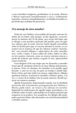 a una velocidad vertiginosa, perdiéndose en la noche. Dolores
y Marisa regresaron inmediatamente a casa y, visiblemente
asustadas, contaron atropelladamente a su familia el insólito es-
pectáculo que acababan de presenciar.
¿Un mensaje de otros mundos?
Nada de esto hubiera trascendido del propio entorno fa-
miliar de no haber sido porque, al día siguiente, concreta-
mente la mañana del 16 de junio, una vecina del lugar que
se dirigía a una pradera apartada del pueblo, para recoger
tres sábanas que la tarde anterior había dejado extendidas
sobre la hierba para que se oreasen durante la noche, se en-
contró con la sorpresa de que las sábanas estaban “mancha-
das” con extraños dibujos y salpicaduras de color amarillo,
ocre, verde y negro. Y para colmo de males, había en ellas,
en tres puntos concretos, unas no menos extrañas marcas a
modo de tridente que habían rasgado la tela, aplastándola
contra la hierba.
Gran disgusto el de esta mujer que no alcanzaba a entender
el por qué de semejante destrozo en unas sábanas prácticamen-
te nuevas. Trató, no obstante, de remediar en lo posible aquel
desastre y, una vez en casa, las puso en remojo y añadió lejía.
Frotó y frotó, pero fue inútil. Las marcas, salpicaduras y dibujos
quedaron intactos. Comentó lo sucedido a Dolores quien, a su
vez, y a tenor de lo habían visto la noche anterior, decidió po-
nerse en contacto conmigo.
Quedé francamente impresionado cuando, tras la detallada
narración del avistamiento protagonizado por Dolores y
Marisa, pude echar un vistazo a las sábanas en cuestión.
Siguiendo las indicaciones de aquella mujer, procedimos a ex-
tenderlas sobre el suelo, colocándolas en la misma posición que
ocuparon en la pradera. Era asombroso, los dibujos allí estam-
pados parecían haber sido efectuados con total intencionalidad
y absoluto esmero.
21OVNIS. Alto Secreto
 