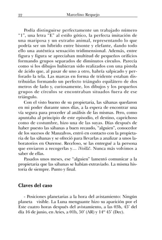 Podía distinguirse perfectamente un trabajado número
“1”, una letra “E” al estilo gótico, la perfecta imitación de
una mariposa y un extraño animal, representando lo que
podría ser un híbrido entre bisonte y elefante, dando todo
ello una auténtica sensación tridimensional. Además, entre
figura y figura se apreciaban multitud de pequeños orificios
formando grupos separados de diminutos círculos. Parecía
como si los dibujos hubieran sido realizados con una pistola
de ácido que, al pasar de uno a otro, habría salpicado y per-
forado la tela. Las marcas en forma de tridente estaban dis-
tribuidas formando un perfecto triángulo equilátero de dos
metros de lado y, curiosamente, los dibujos y los pequeños
grupos de círculos se encontraban situados fuera de ese
triángulo.
Con el visto bueno de su propietaria, las sábanas quedaron
en mi poder durante unos días, a la espera de encontrar una
vía segura para proceder al análisis de las mismas. Pero, como
apuntaba al principio de este episodio, el destino, caprichoso
como de costumbre, hizo una de las suyas. Días después de
haber puesto las sábanas a buen recaudo, “alguien”, conocedor
de los sucesos de Manzalvos, entró en contacto con la propieta-
ria de las sábanas y se ofreció para llevarlas a analizar a unos la-
boratorios en Ourense. Receloso, se las entregué a la persona
que enviaron a recogerlas y… ¡Voilà!. Nunca más volvimos a
saber de ellas.
Pasados unos meses, ese “alguien” lamentó comunicar a la
propietaria que las sábanas se habían extraviado. La misma his-
toria de siempre. Punto y final.
Claves del caso
- Posiciones planetarias a la hora del avistamiento: Ningún
planeta visible. La Luna menguante hizo su aparición por el
Este cuatro horas después del avistamiento, a las 03h, 45’ del
día 16 de junio, en Aries, a 01h, 50’ (AR) y 14º 45’ (Dec).
22 Marcelino Requejo
 