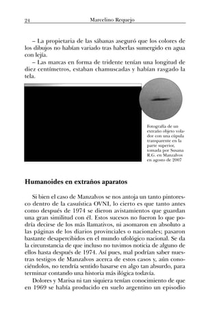 – La propietaria de las sábanas aseguró que los colores de
los dibujos no habían variado tras haberlas sumergido en agua
con lejía.
– Las marcas en forma de tridente tenían una longitud de
diez centímetros, estaban chamuscadas y habían rasgado la
tela.
Humanoides en extraños aparatos
Si bien el caso de Manzalvos se nos antoja un tanto pintores-
co dentro de la casuística OVNI, lo cierto es que tanto antes
como después de 1974 se dieron avistamientos que guardan
una gran similitud con él. Estos sucesos no fueron lo que po-
dría decirse de los más llamativos, ni asomaron en absoluto a
las páginas de los diarios provinciales o nacionales; pasaron
bastante desapercibidos en el mundo ufológico nacional. Se da
la circunstancia de que incluso no tuvimos noticia de alguno de
ellos hasta después de 1974. Así pues, mal podrían saber nues-
tras testigos de Manzalvos acerca de estos casos y, aún cono-
ciéndolos, no tendría sentido basarse en algo tan absurdo, para
terminar contando una historia más ilógica todavía.
Dolores y Marisa ni tan siquiera tenían conocimiento de que
en 1969 se había producido en suelo argentino un episodio
Fotografía de un
extraño objeto vola-
dor con una cúpula
transparente en la
parte superior,
tomada por Susana
R.G. en Manzalvos
en agosto de 2007
24 Marcelino Requejo
 