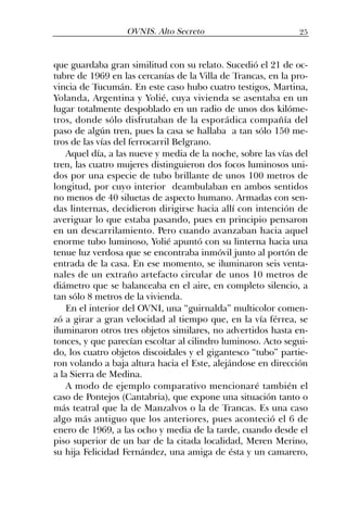 que guardaba gran similitud con su relato. Sucedió el 21 de oc-
tubre de 1969 en las cercanías de la Villa de Trancas, en la pro-
vincia de Tucumán. En este caso hubo cuatro testigos, Martina,
Yolanda, Argentina y Yolié, cuya vivienda se asentaba en un
lugar totalmente despoblado en un radio de unos dos kilóme-
tros, donde sólo disfrutaban de la esporádica compañía del
paso de algún tren, pues la casa se hallaba a tan sólo 150 me-
tros de las vías del ferrocarril Belgrano.
Aquel día, a las nueve y media de la noche, sobre las vías del
tren, las cuatro mujeres distinguieron dos focos luminosos uni-
dos por una especie de tubo brillante de unos 100 metros de
longitud, por cuyo interior deambulaban en ambos sentidos
no menos de 40 siluetas de aspecto humano. Armadas con sen-
das linternas, decidieron dirigirse hacia allí con intención de
averiguar lo que estaba pasando, pues en principio pensaron
en un descarrilamiento. Pero cuando avanzaban hacia aquel
enorme tubo luminoso, Yolié apuntó con su linterna hacia una
tenue luz verdosa que se encontraba inmóvil junto al portón de
entrada de la casa. En ese momento, se iluminaron seis venta-
nales de un extraño artefacto circular de unos 10 metros de
diámetro que se balanceaba en el aire, en completo silencio, a
tan sólo 8 metros de la vivienda.
En el interior del OVNI, una “guirnalda” multicolor comen-
zó a girar a gran velocidad al tiempo que, en la vía férrea, se
iluminaron otros tres objetos similares, no advertidos hasta en-
tonces, y que parecían escoltar al cilindro luminoso. Acto segui-
do, los cuatro objetos discoidales y el gigantesco “tubo” partie-
ron volando a baja altura hacia el Este, alejándose en dirección
a la Sierra de Medina.
A modo de ejemplo comparativo mencionaré también el
caso de Pontejos (Cantabria), que expone una situación tanto o
más teatral que la de Manzalvos o la de Trancas. Es una caso
algo más antiguo que los anteriores, pues aconteció el 6 de
enero de 1969, a las ocho y media de la tarde, cuando desde el
piso superior de un bar de la citada localidad, Meren Merino,
su hija Felicidad Fernández, una amiga de ésta y un camarero,
25OVNIS. Alto Secreto
 